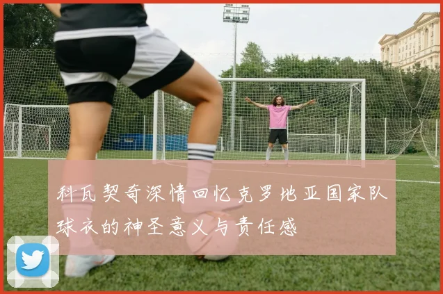 科瓦契奇深情回忆克罗地亚国家队球衣的神圣意义与责任感