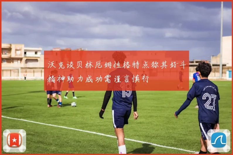 沃克谈贝林厄姆性格特点称其好斗精神助力成功需谨言慎行