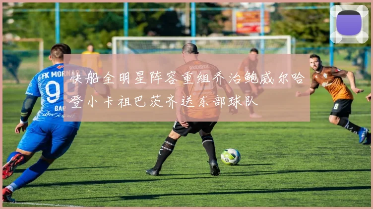 快船全明星阵容重组乔治鲍威尔哈登小卡祖巴茨齐送东部球队