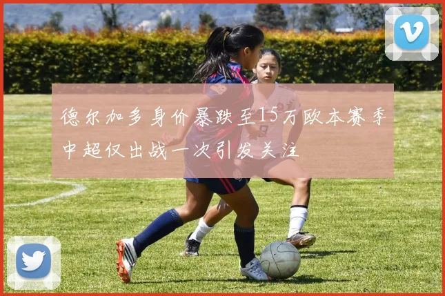 德尔加多身价暴跌至15万欧本赛季中超仅出战一次引发关注