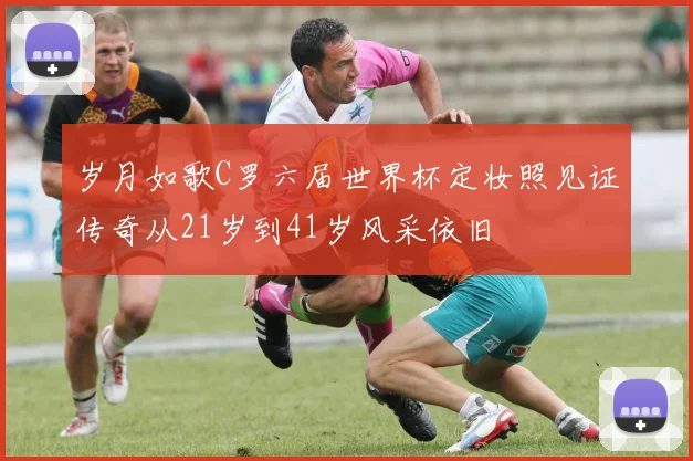 岁月如歌C罗六届世界杯定妆照见证传奇从21岁到41岁风采依旧