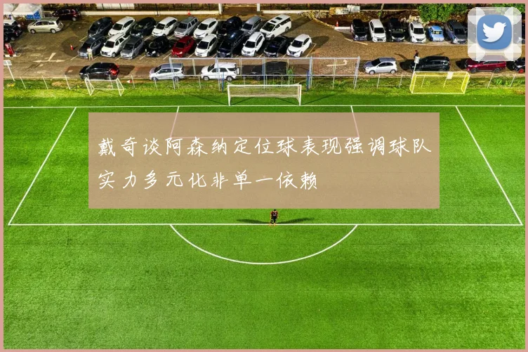 戴奇谈阿森纳定位球表现强调球队实力多元化非单一依赖