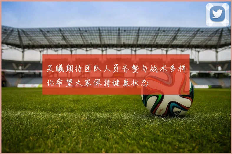吴曦期待团队人员齐整与战术多样化希望大家保持健康状态