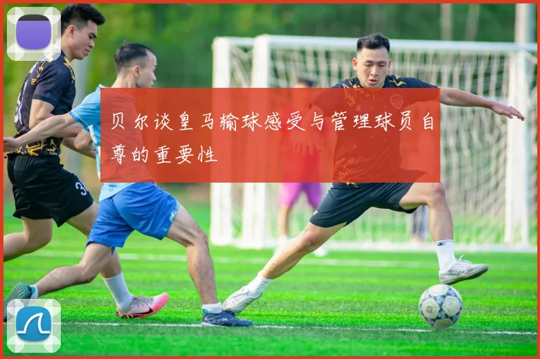 贝尔谈皇马输球感受与管理球员自尊的重要性