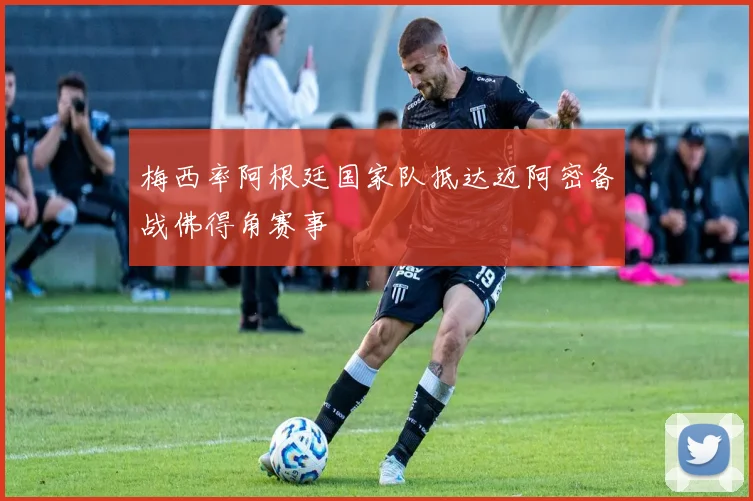 梅西率阿根廷国家队抵达迈阿密备战佛得角赛事