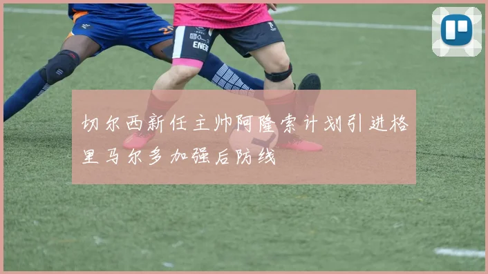切尔西新任主帅阿隆索计划引进格里马尔多加强后防线