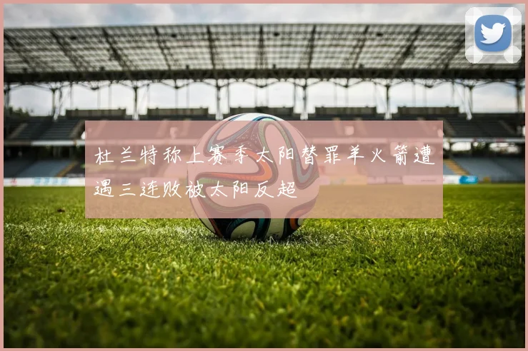 杜兰特称上赛季太阳替罪羊火箭遭遇三连败被太阳反超