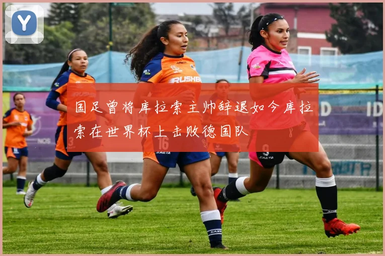 国足曾将库拉索主帅辞退如今库拉索在世界杯上击败德国队