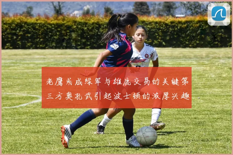 老鹰或成绿军与雄鹿交易的关键第三方奥孔武引起波士顿的浓厚兴趣
