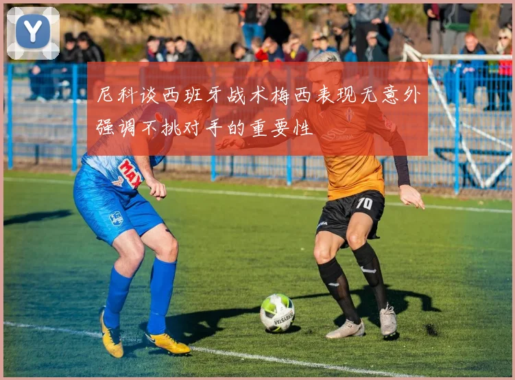 尼科谈西班牙战术梅西表现无意外强调不挑对手的重要性
