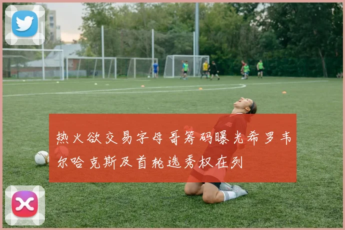 热火欲交易字母哥筹码曝光希罗韦尔哈克斯及首轮选秀权在列