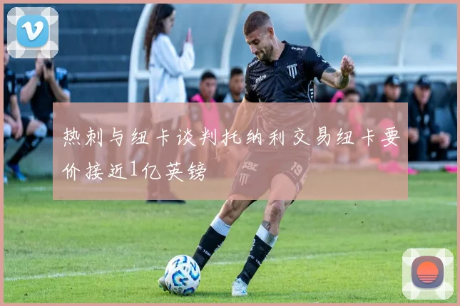 热刺与纽卡谈判托纳利交易纽卡要价接近1亿英镑