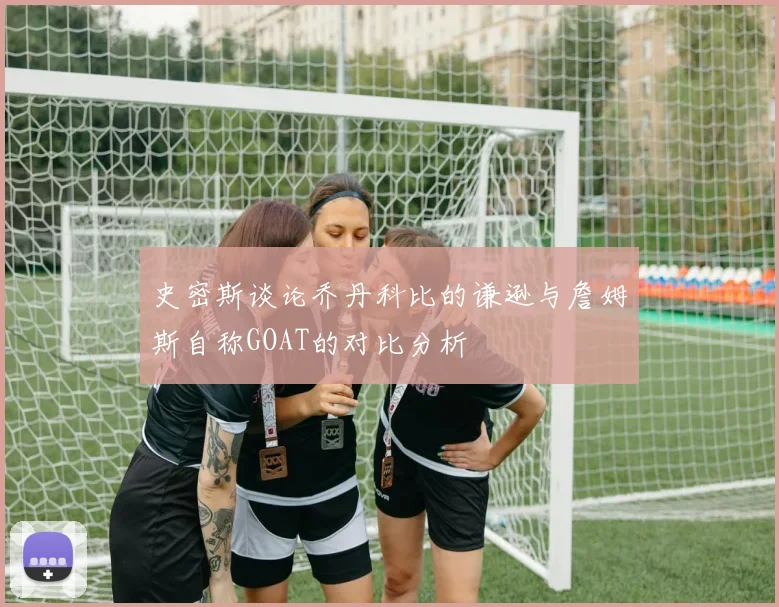 史密斯谈论乔丹科比的谦逊与詹姆斯自称GOAT的对比分析